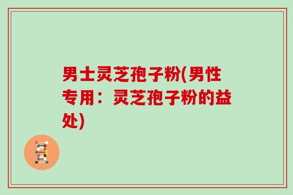 男士灵芝孢子粉(男性专用：灵芝孢子粉的益处)
