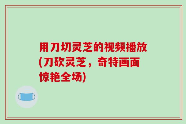 用刀切灵芝的视频播放(刀砍灵芝，奇特画面惊艳全场)