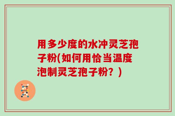用多少度的水冲灵芝孢子粉(如何用恰当温度泡制灵芝孢子粉？)