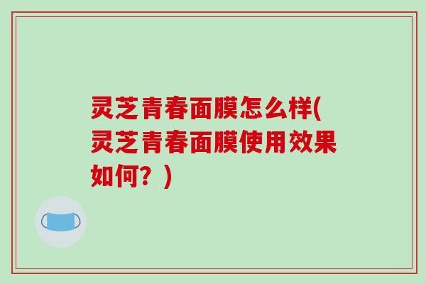 灵芝青春面膜怎么样(灵芝青春面膜使用效果如何?)