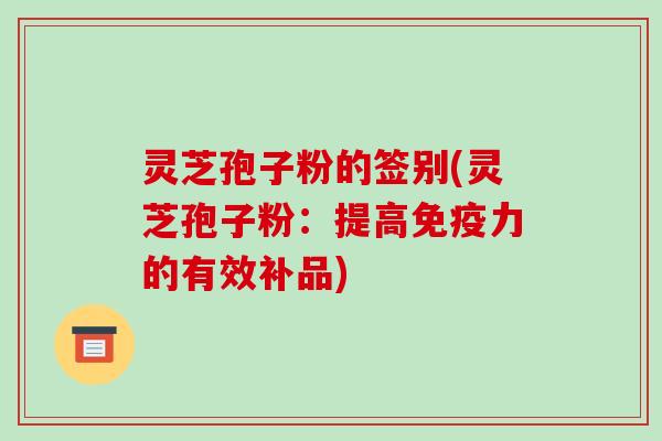 灵芝孢子粉的签别(灵芝孢子粉:提高免疫力的有效补品)