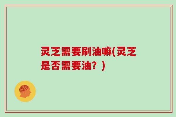 灵芝需要刷油嘛(灵芝是否需要油?)