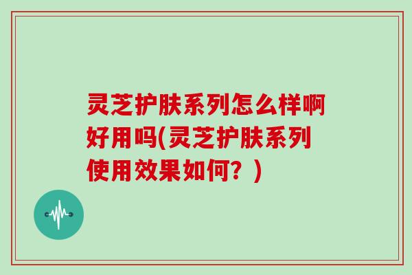 灵芝护肤系列怎么样啊好用吗(灵芝护肤系列使用效果如何？)