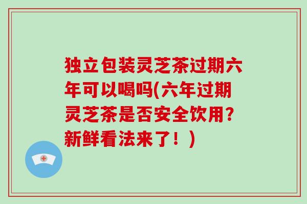 独立包装灵芝茶过期六年可以喝吗(六年过期灵芝茶是否安全饮用？新鲜看法来了！)