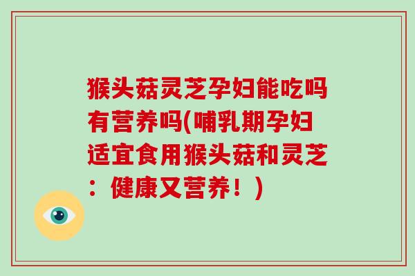 猴头菇灵芝孕妇能吃吗有营养吗(哺乳期孕妇适宜食用猴头菇和灵芝:健康又营养!)