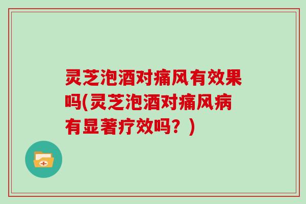 灵芝泡酒对痛风有效果吗(灵芝泡酒对痛风病有显著疗效吗？)