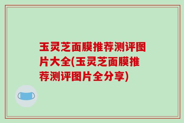 玉灵芝面膜推荐测评图片大全(玉灵芝面膜推荐测评图片全分享)