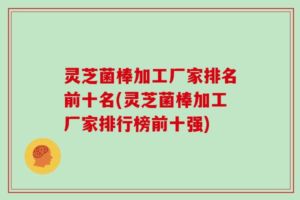 灵芝菌棒加工厂家排名前十名(灵芝菌棒加工厂家排行榜前十强)