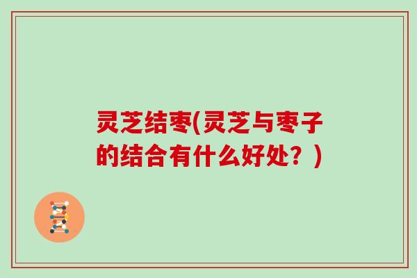 灵芝结枣(灵芝与枣子的结合有什么好处?)