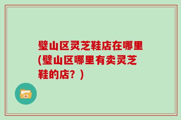 璧山区灵芝鞋店在哪里(璧山区哪里有卖灵芝鞋的店？)