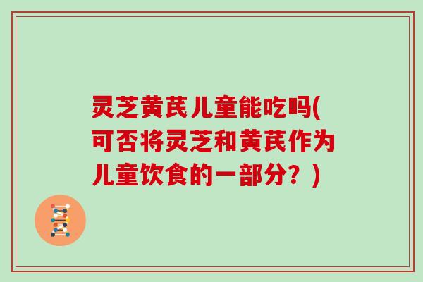 灵芝黄芪儿童能吃吗(可否将灵芝和黄芪作为儿童饮食的一部分?)