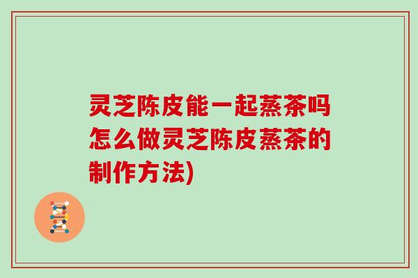 灵芝陈皮能一起蒸茶吗怎么做灵芝陈皮蒸茶的制作方法)