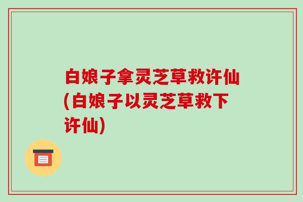 白娘子拿灵芝草救许仙(白娘子以灵芝草救下许仙)