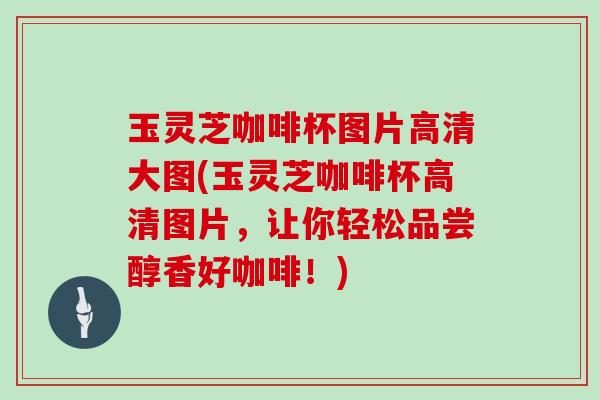 玉灵芝咖啡杯图片高清大图(玉灵芝咖啡杯高清图片,让你轻松品尝醇香好咖啡!)