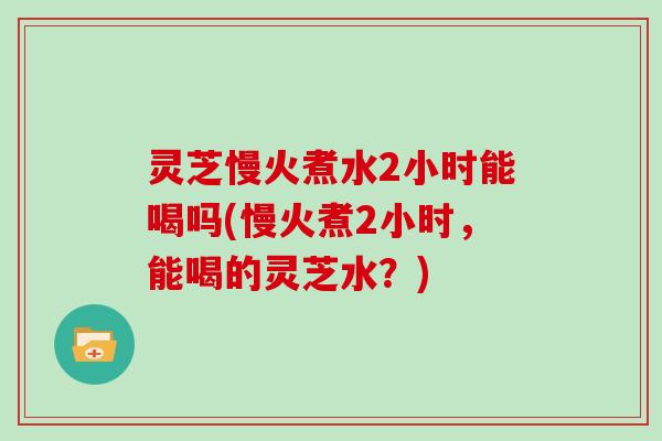 灵芝慢火煮水2小时能喝吗(慢火煮2小时,能喝的灵芝水?)