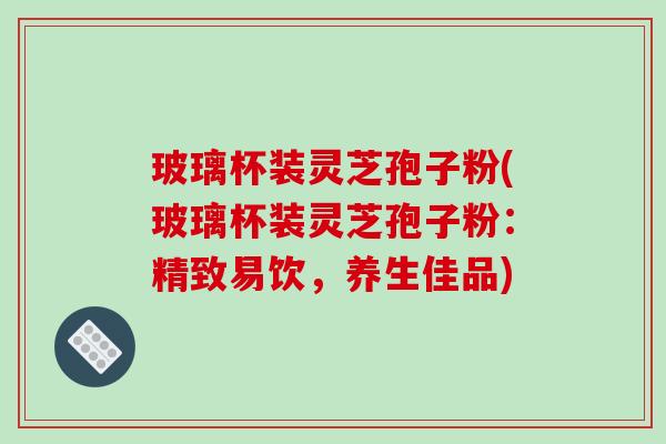 玻璃杯装灵芝孢子粉(玻璃杯装灵芝孢子粉:精致易饮,养生佳品)