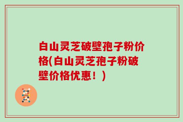白山灵芝破壁孢子粉价格(白山灵芝孢子粉破壁价格优惠!)