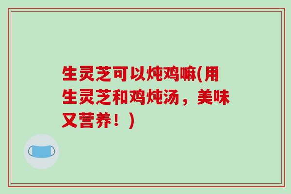 生灵芝可以炖鸡嘛(用生灵芝和鸡炖汤，美味又营养！)