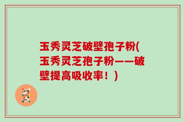 玉秀灵芝破壁孢子粉(玉秀灵芝孢子粉——破壁提高吸收率!)