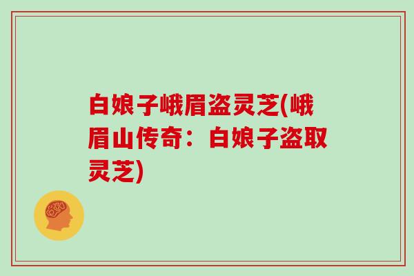 白娘子峨眉盗灵芝(峨眉山传奇:白娘子盗取灵芝)