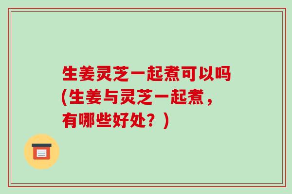 生姜灵芝一起煮可以吗(生姜与灵芝一起煮,有哪些好处?)