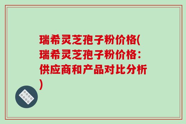 瑞希灵芝孢子粉价格(瑞希灵芝孢子粉价格:供应商和产品对比分析)