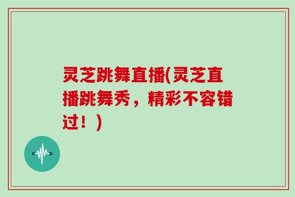 灵芝跳舞直播(灵芝直播跳舞秀,精彩不容错过!)