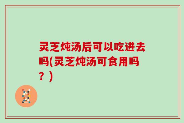 灵芝炖汤后可以吃进去吗(灵芝炖汤可食用吗？)