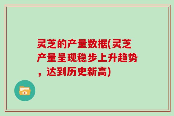 灵芝的产量数据(灵芝产量呈现稳步上升趋势,达到历史新高)