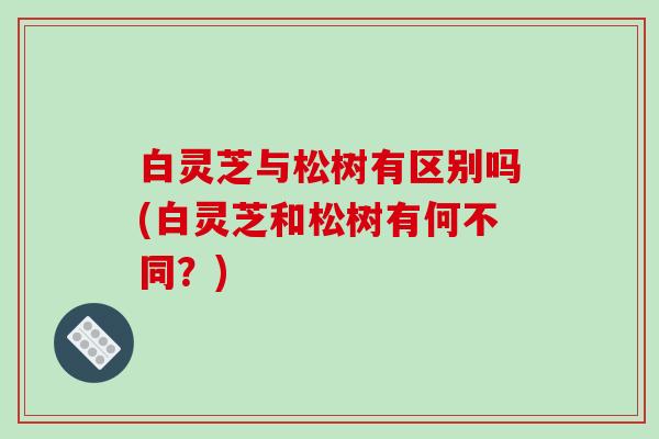 白灵芝与松树有区别吗(白灵芝和松树有何不同?)