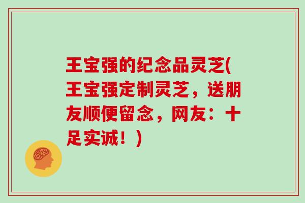 王宝强的纪念品灵芝(王宝强定制灵芝,送朋友顺便留念,网友:十足实诚!)