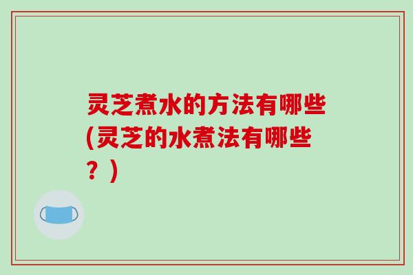 灵芝煮水的方法有哪些(灵芝的水煮法有哪些?)