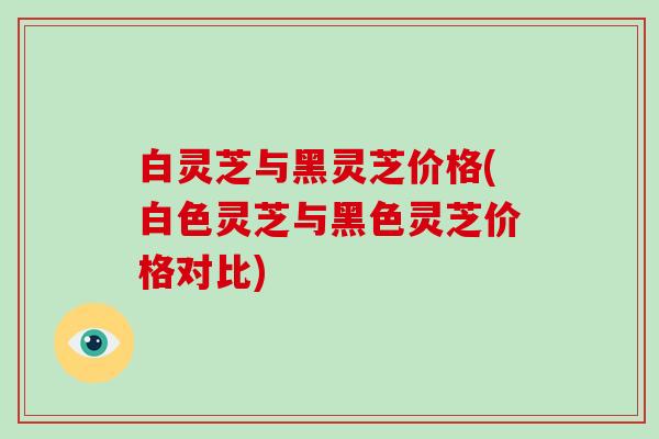 白灵芝与黑灵芝价格(白色灵芝与黑色灵芝价格对比)
