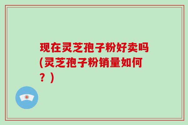 现在灵芝孢子粉好卖吗(灵芝孢子粉销量如何?)