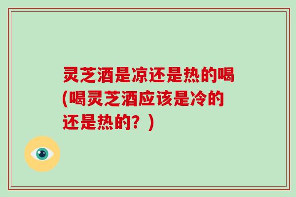 灵芝酒是凉还是热的喝(喝灵芝酒应该是冷的还是热的?)