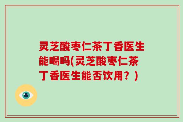 灵芝酸枣仁茶丁香医生能喝吗(灵芝酸枣仁茶丁香医生能否饮用?)