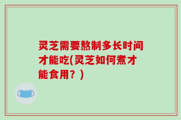 灵芝需要熬制多长时间才能吃(灵芝如何煮才能食用?)