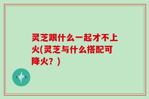 灵芝跟什么一起才不上火(灵芝与什么搭配可降火？)