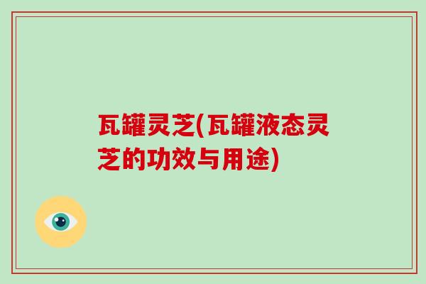 瓦罐灵芝(瓦罐液态灵芝的功效与用途)