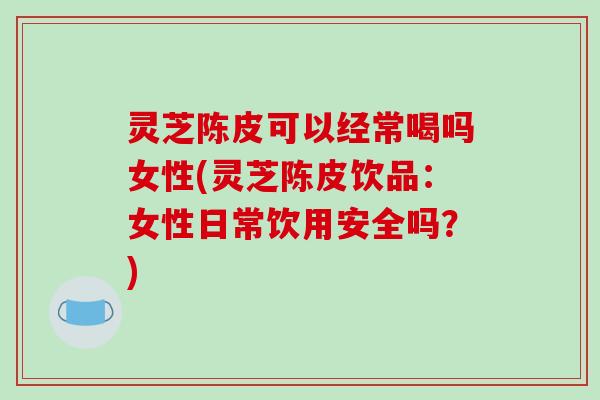 灵芝陈皮可以经常喝吗女性(灵芝陈皮饮品：女性日常饮用安全吗？)