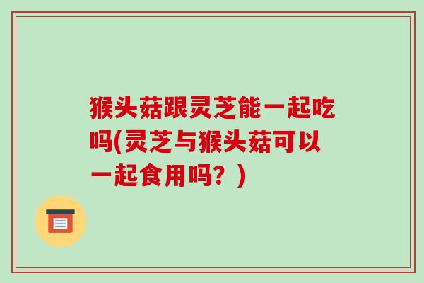 猴头菇跟灵芝能一起吃吗(灵芝与猴头菇可以一起食用吗?)