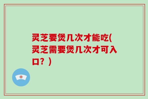 灵芝要煲几次才能吃(灵芝需要煲几次才可入口?)