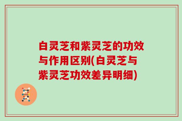白灵芝和紫灵芝的功效与作用区别(白灵芝与紫灵芝功效差异明细)