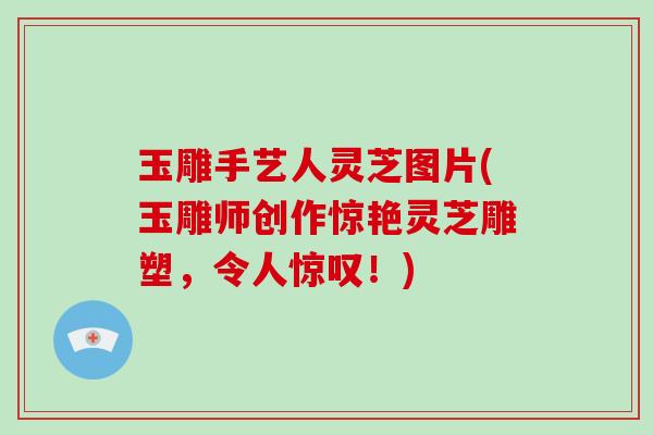 玉雕手艺人灵芝图片(玉雕师创作惊艳灵芝雕塑，令人惊叹！)