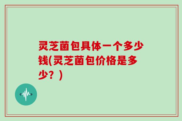 灵芝菌包具体一个多少钱(灵芝菌包价格是多少?)