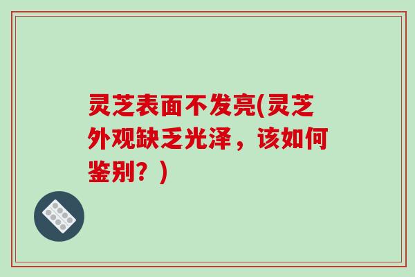 灵芝表面不发亮(灵芝外观缺乏光泽,该如何鉴别?)