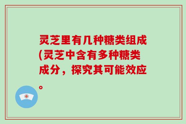 灵芝里有几种糖类组成(灵芝中含有多种糖类成分,探究其可能效应。