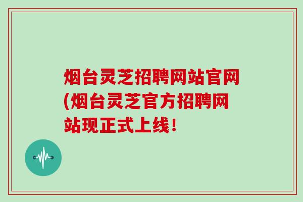 烟台灵芝招聘网站官网(烟台灵芝官方招聘网站现正式上线!