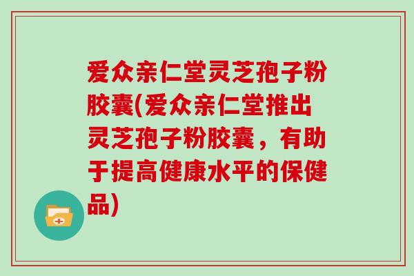 爱众亲仁堂灵芝孢子粉胶囊(爱众亲仁堂推出灵芝孢子粉胶囊,有助于提高健康水平的保健品)