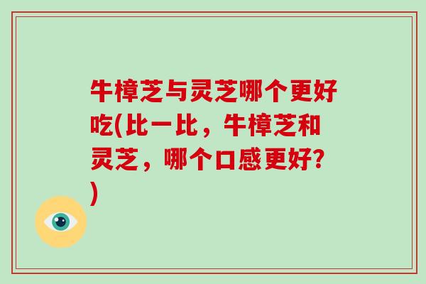牛樟芝与灵芝哪个更好吃(比一比，牛樟芝和灵芝，哪个口感更好？)